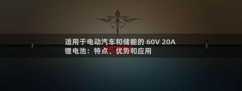尊龙凯时app官方网站：适用于电动汽车和储能的 60V 20A 
锂电池：特点、优势和应用