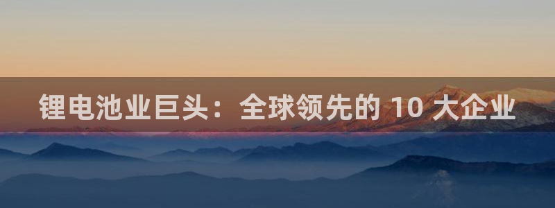 尊龙z6官网：锂电池业巨头：全球领先的 10 大企业